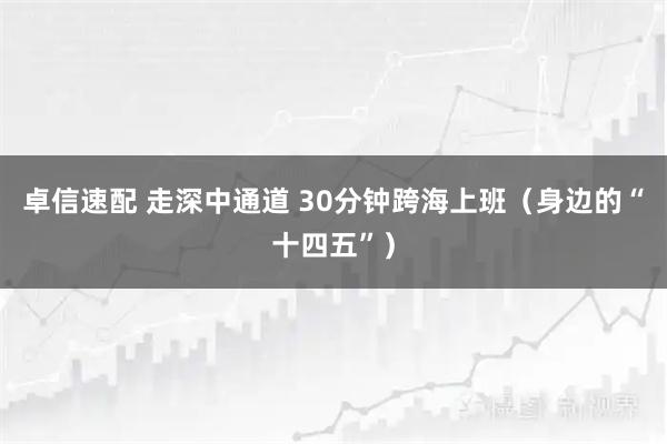 卓信速配 走深中通道 30分钟跨海上班(身边的“十四五”)