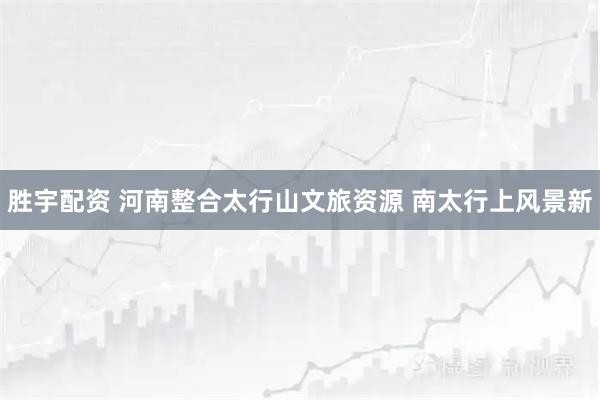 胜宇配资 河南整合太行山文旅资源 南太行上风景新