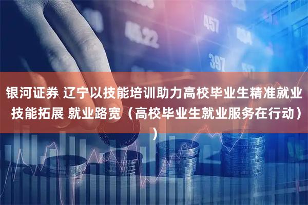 银河证券 辽宁以技能培训助力高校毕业生精准就业 技能拓展 就业路宽(高校毕业生就业服务在行动)