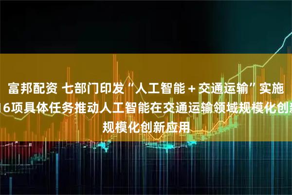 富邦配资 七部门印发“人工智能＋交通运输”实施意见 16项具体任务推动人工智能在交通运输领域规模化创新应用