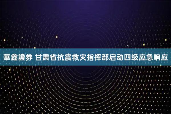 華鑫證券 甘肃省抗震救灾指挥部启动四级应急响应