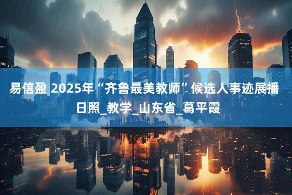 易信盈 2025年“齐鲁最美教师”候选人事迹展播 日照_教学_山东省_葛平霞