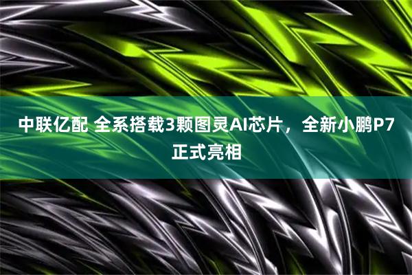 中联亿配 全系搭载3颗图灵AI芯片，全新小鹏P7正式亮相