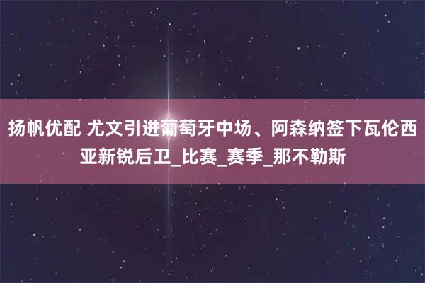 扬帆优配 尤文引进葡萄牙中场、阿森纳签下瓦伦西亚新锐后卫_比赛_赛季_那不勒斯