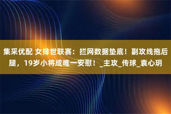 集采优配 女排世联赛：拦网数据垫底！副攻线拖后腿，19岁小将成唯一安慰！_主攻_传球_袁心玥