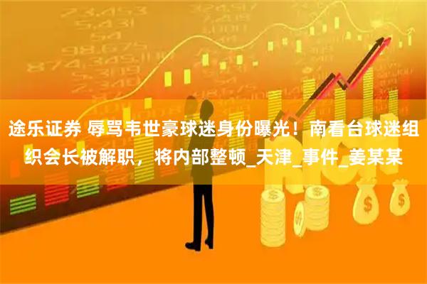 途乐证券 辱骂韦世豪球迷身份曝光！南看台球迷组织会长被解职，将内部整顿_天津_事件_姜某某